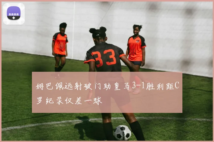 姆巴佩远射破门助皇马3-1胜利距C罗纪录仅差一球