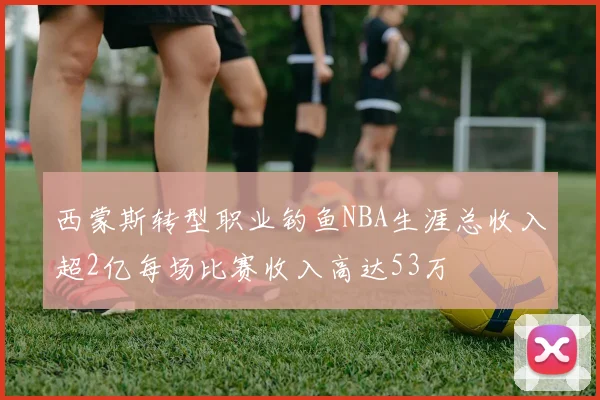 西蒙斯转型职业钓鱼NBA生涯总收入超2亿每场比赛收入高达53万