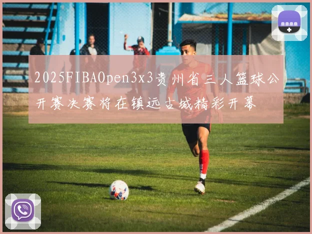 2025FIBAOpen3x3贵州省三人篮球公开赛决赛将在镇远古城精彩开幕