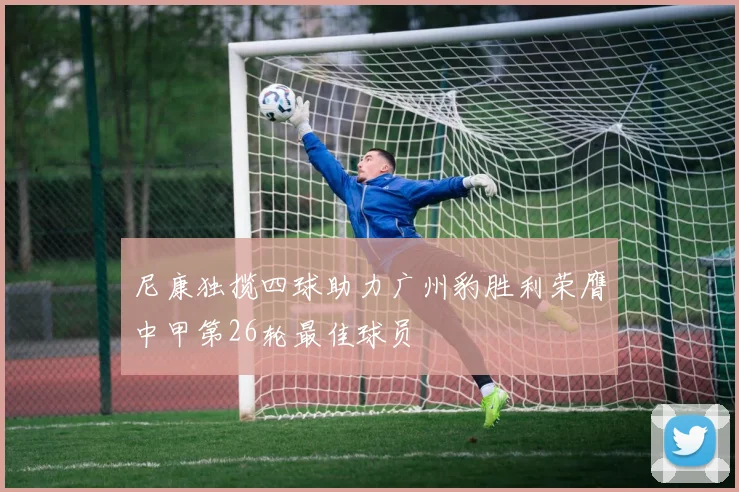 尼康独揽四球助力广州豹胜利荣膺中甲第26轮最佳球员