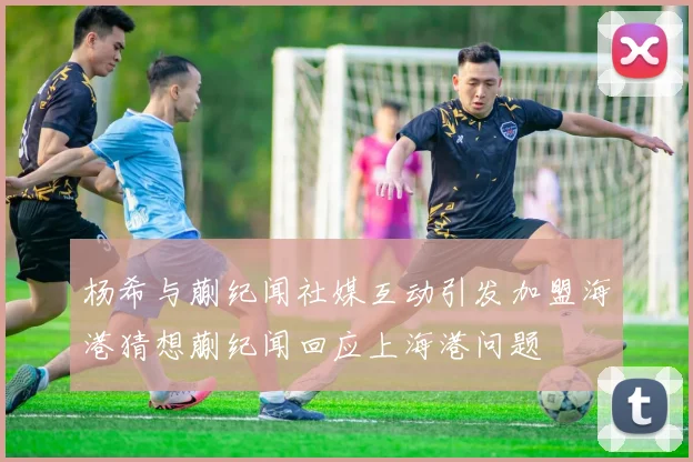 杨希与蒯纪闻社媒互动引发加盟海港猜想蒯纪闻回应上海港问题