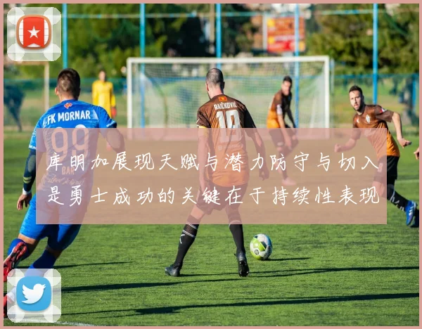 库明加展现天赋与潜力防守与切入是勇士成功的关键在于持续性表现