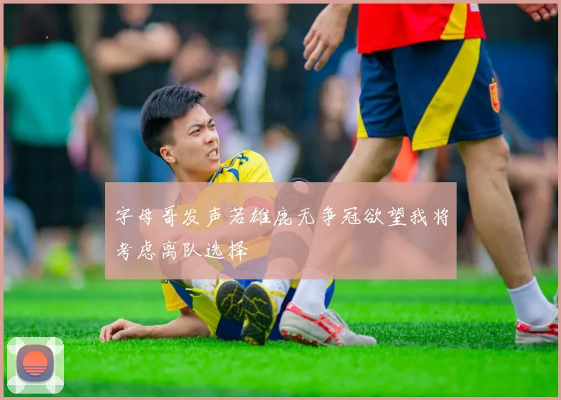 字母哥发声若雄鹿无争冠欲望我将考虑离队选择