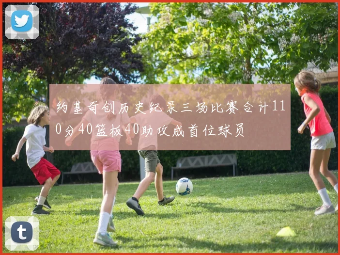 约基奇创历史纪录三场比赛合计110分40篮板40助攻成首位球员