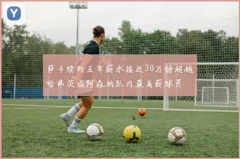 萨卡续约五年薪水接近30万镑超越哈弗茨成阿森纳队内最高薪球员