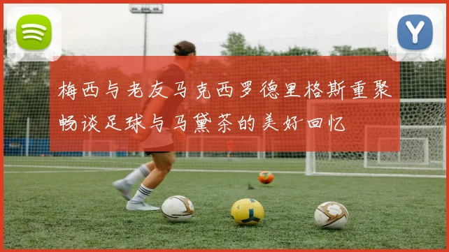 梅西与老友马克西罗德里格斯重聚畅谈足球与马黛茶的美好回忆