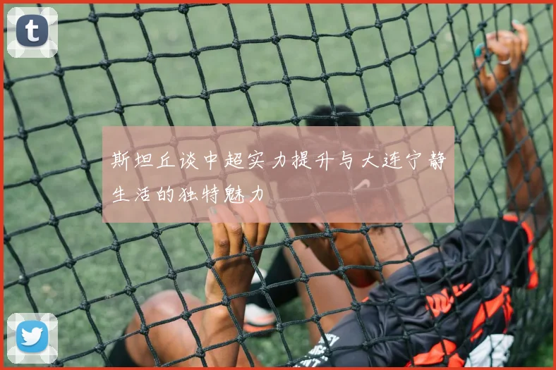 斯坦丘谈中超实力提升与大连宁静生活的独特魅力