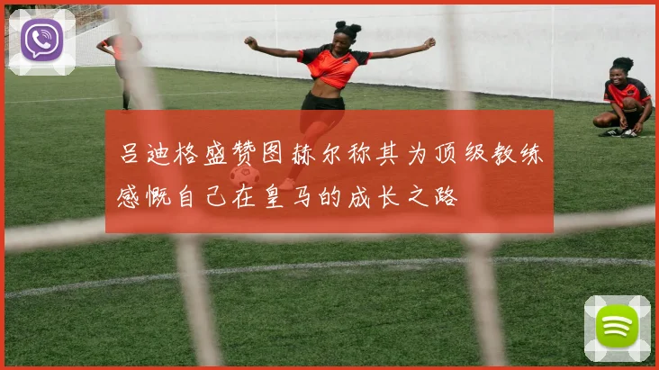 吕迪格盛赞图赫尔称其为顶级教练感慨自己在皇马的成长之路