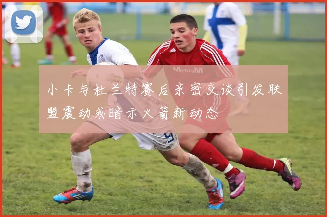 小卡与杜兰特赛后亲密交谈引发联盟震动或暗示火箭新动态