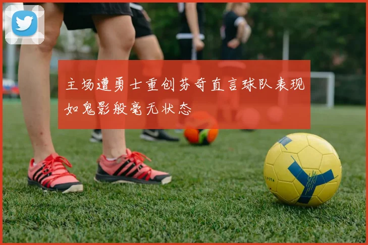 主场遭勇士重创芬奇直言球队表现如鬼影般毫无状态