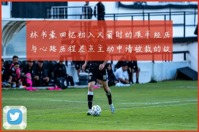 林书豪回忆初入火箭时的艰辛经历与心路历程差点主动申请被裁的故事