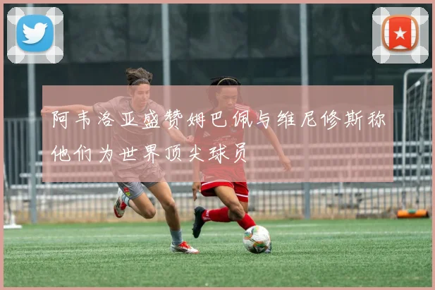 阿韦洛亚盛赞姆巴佩与维尼修斯称他们为世界顶尖球员