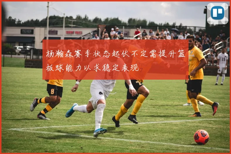 杨瀚森赛季状态起伏不定需提升篮板球能力以求稳定表现