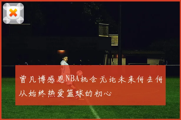 曾凡博感恩NBA机会无论未来何去何从始终热爱篮球的初心
