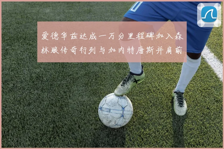 爱德华兹达成一万分里程碑加入森林狼传奇行列与加内特唐斯并肩前行