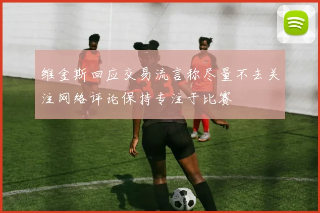 维金斯回应交易流言称尽量不去关注网络评论保持专注于比赛