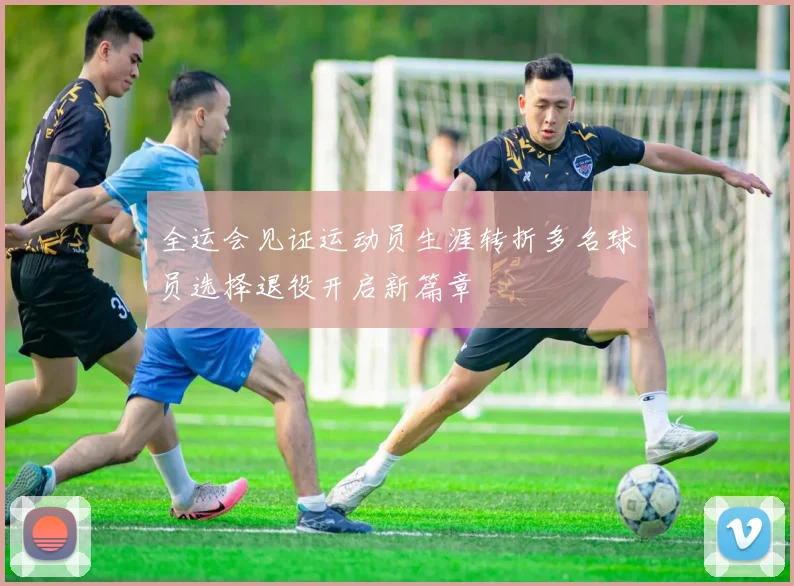 全运会见证运动员生涯转折多名球员选择退役开启新篇章