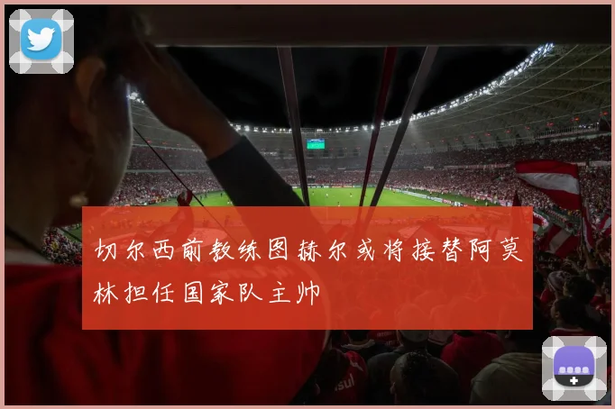切尔西前教练图赫尔或将接替阿莫林担任国家队主帅