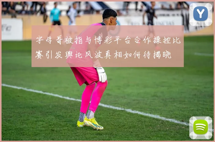 字母哥被指与博彩平台合作操控比赛引发舆论风波真相如何待揭晓