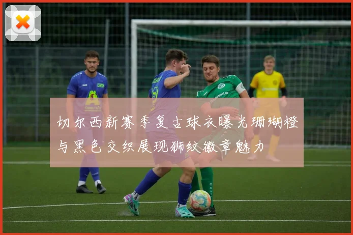 切尔西新赛季复古球衣曝光珊瑚橙与黑色交织展现狮纹徽章魅力