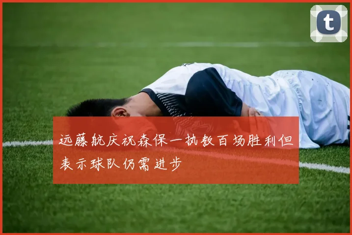 远藤航庆祝森保一执教百场胜利但表示球队仍需进步