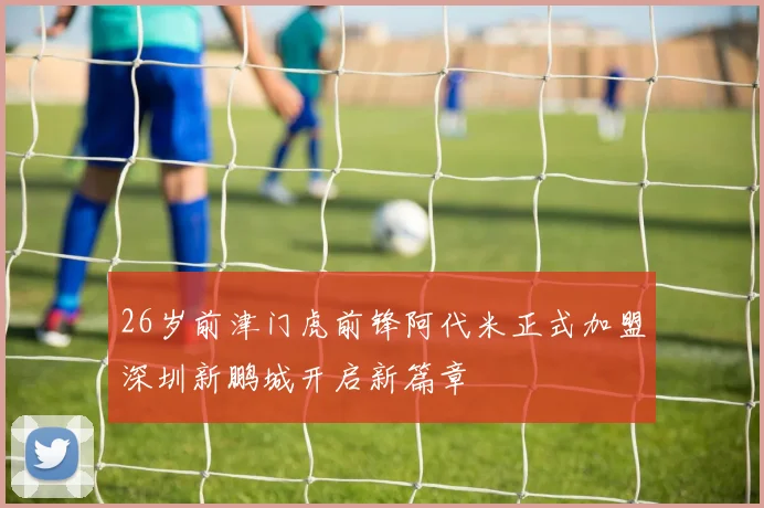 26岁前津门虎前锋阿代米正式加盟深圳新鹏城开启新篇章