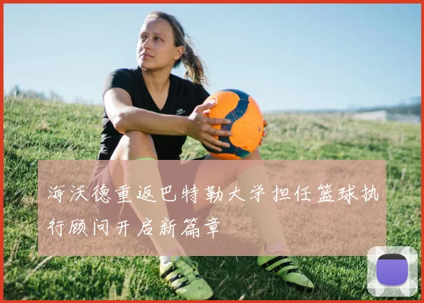 海沃德重返巴特勒大学担任篮球执行顾问开启新篇章