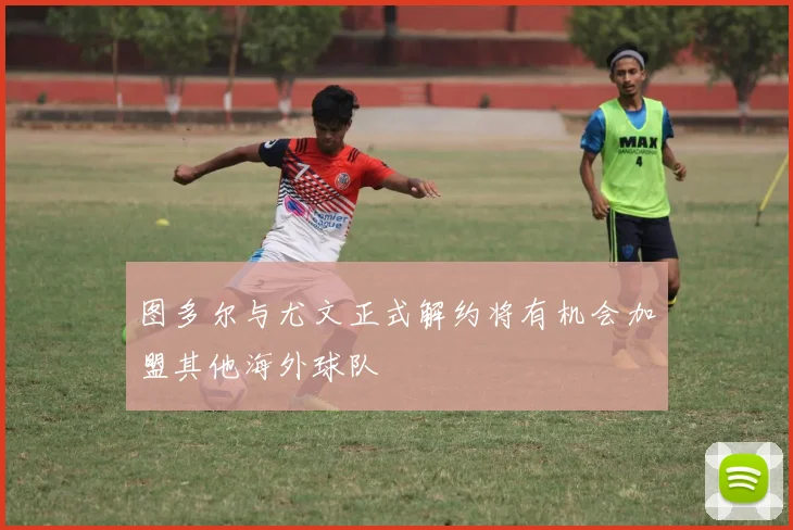 图多尔与尤文正式解约将有机会加盟其他海外球队