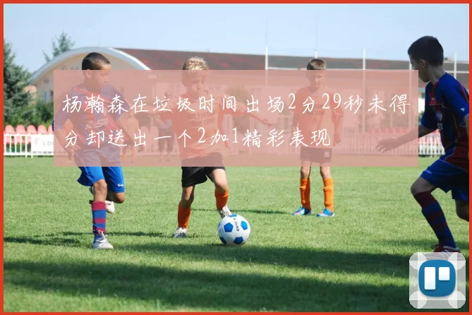 杨瀚森在垃圾时间出场2分29秒未得分却送出一个2加1精彩表现