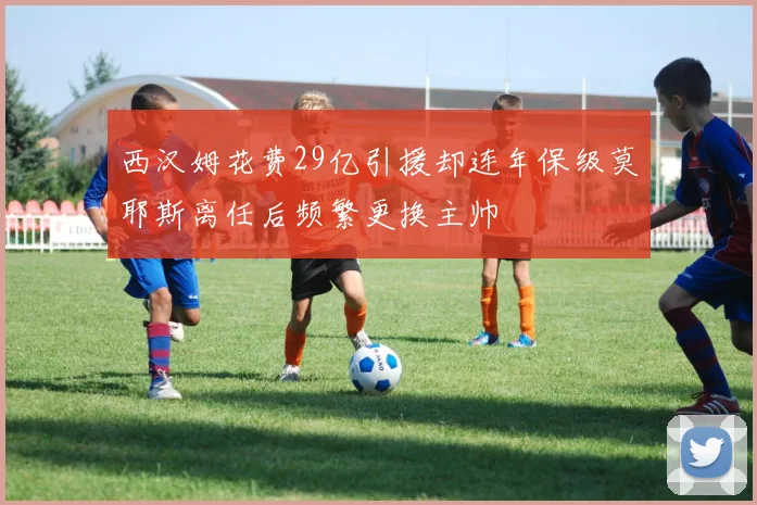 西汉姆花费29亿引援却连年保级莫耶斯离任后频繁更换主帅