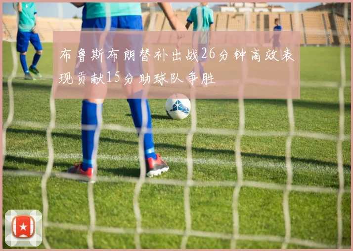 布鲁斯布朗替补出战26分钟高效表现贡献15分助球队争胜