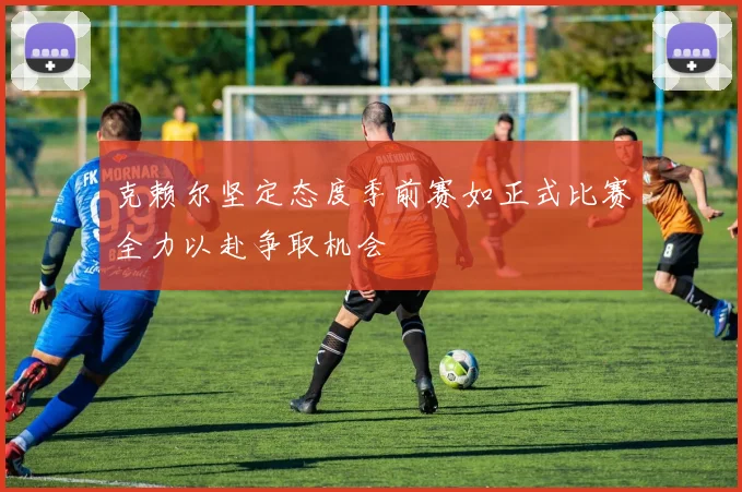 克赖尔坚定态度季前赛如正式比赛全力以赴争取机会