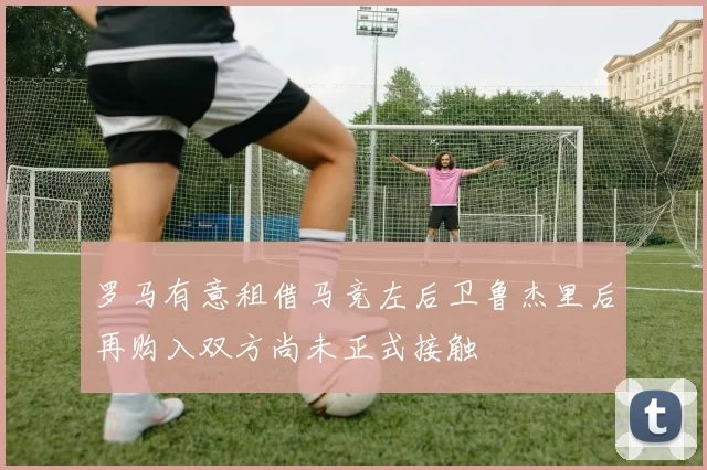 罗马有意租借马竞左后卫鲁杰里后再购入双方尚未正式接触